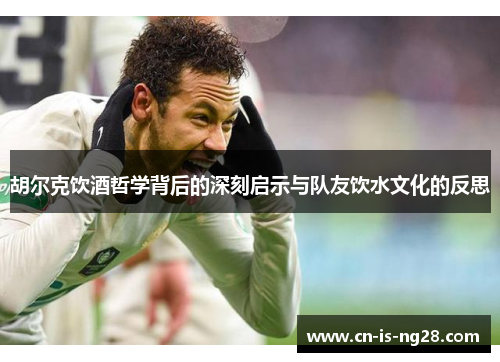 胡尔克饮酒哲学背后的深刻启示与队友饮水文化的反思 胡尔克饮酒哲学背后的深刻启示与队友饮水文化的反思