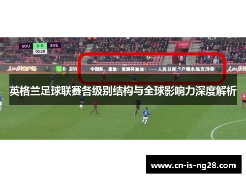 英格兰足球联赛各级别结构与全球影响力深度解析 英格兰足球联赛各级别结构与全球影响力深度解析