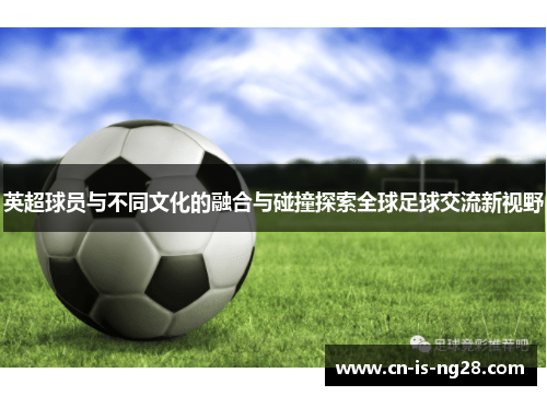 英超球员与不同文化的融合与碰撞探索全球足球交流新视野 英超球员与不同文化的融合与碰撞探索全球足球交流新视野