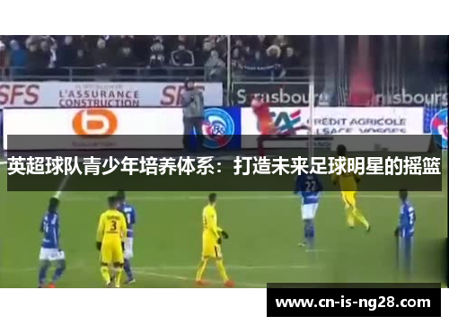 英超球队青少年培养体系:打造未来足球明星的摇篮 英超球队青少年培养体系:打造未来足球明星的摇篮