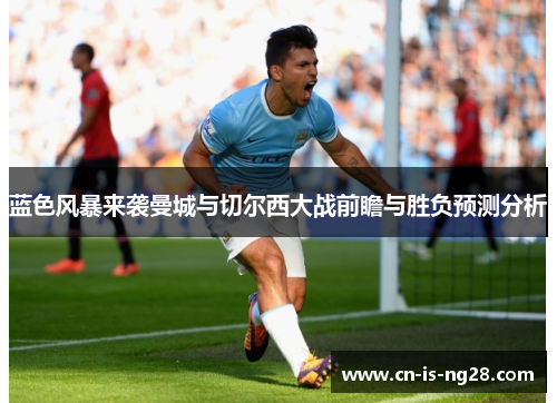 蓝色风暴来袭曼城与切尔西大战前瞻与胜负预测分析 蓝色风暴来袭曼城与切尔西大战前瞻与胜负预测分析