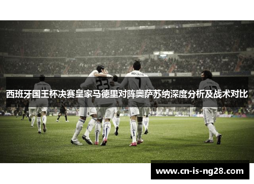 西班牙国王杯决赛皇家马德里对阵奥萨苏纳深度分析及战术对比 西班牙国王杯决赛皇家马德里对阵奥萨苏纳深度分析及战术对比