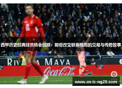 西甲历史经典球员转会回顾:那些改变联赛格局的交易与传奇故事 西甲历史经典球员转会回顾:那些改变联赛格局的交易与传奇故事
