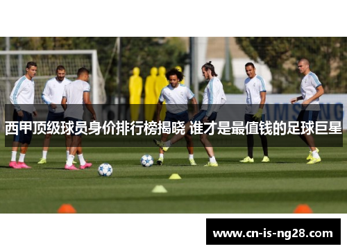 西甲顶级球员身价排行榜揭晓 谁才是最值钱的足球巨星