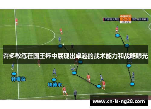 许多教练在国王杯中展现出卓越的战术能力和战略眼光 许多教练在国王杯中展现出卓越的战术能力和战略眼光