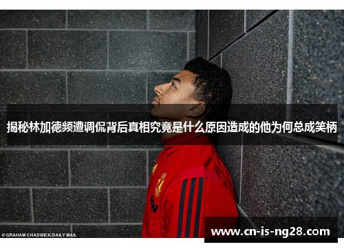 揭秘林加德频遭调侃背后真相究竟是什么原因造成的他为何总成笑柄 揭秘林加德频遭调侃背后真相究竟是什么原因造成的他为何总成笑柄