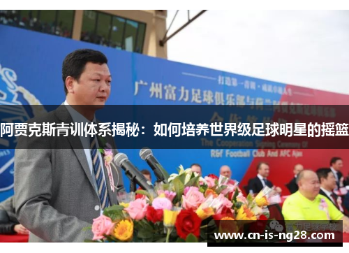 阿贾克斯青训体系揭秘:如何培养世界级足球明星的摇篮 阿贾克斯青训体系揭秘:如何培养世界级足球明星的摇篮
