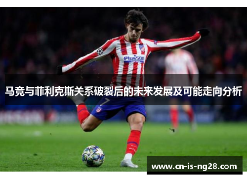 马竞与菲利克斯关系破裂后的未来发展及可能走向分析