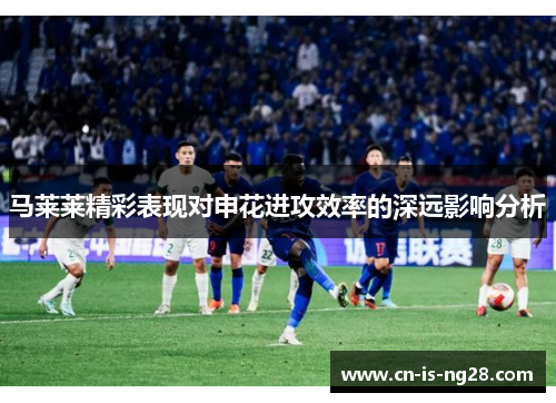 马莱莱精彩表现对申花进攻效率的深远影响分析 马莱莱精彩表现对申花进攻效率的深远影响分析