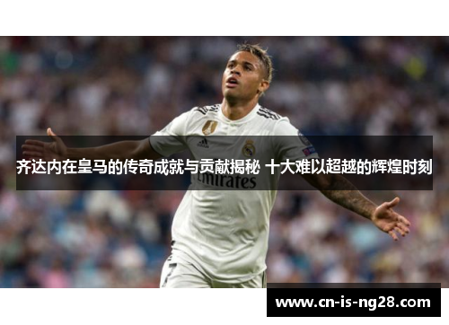 齐达内在皇马的传奇成就与贡献揭秘 十大难以超越的辉煌时刻 齐达内在皇马的传奇成就与贡献揭秘 十大难以超越的辉煌时刻