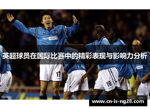 英超球员在国际比赛中的精彩表现与影响力分析 英超球员在国际比赛中的精彩表现与影响力分析