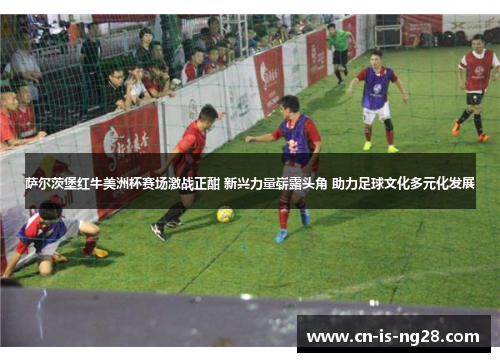 萨尔茨堡红牛美洲杯赛场激战正酣 新兴力量崭露头角 助力足球文化多元化发展