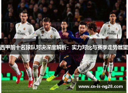 西甲前十名球队对决深度解析:实力对比与赛季走势展望 西甲前十名球队对决深度解析:实力对比与赛季走势展望