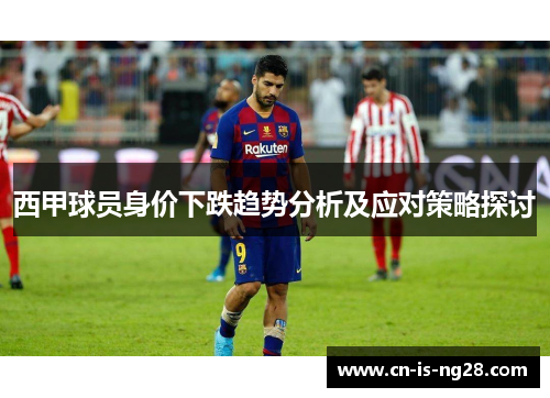 西甲球员身价下跌趋势分析及应对策略探讨 西甲球员身价下跌趋势分析及应对策略探讨