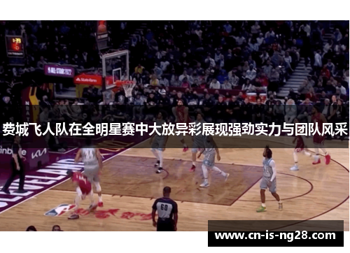 费城飞人队在全明星赛中大放异彩展现强劲实力与团队风采