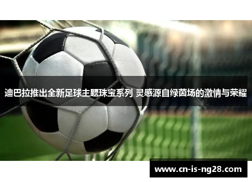 迪巴拉推出全新足球主题珠宝系列 灵感源自绿茵场的激情与荣耀