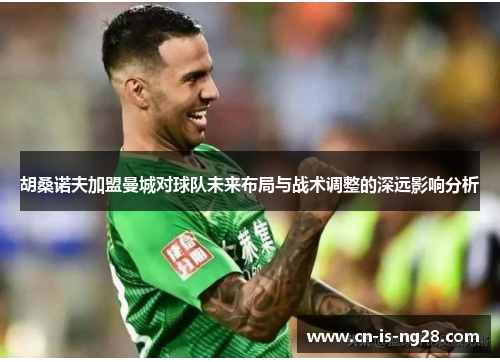 胡桑诺夫加盟曼城对球队未来布局与战术调整的深远影响分析 胡桑诺夫加盟曼城对球队未来布局与战术调整的深远影响分析