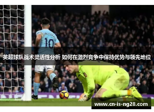 英超球队战术灵活性分析 如何在激烈竞争中保持优势与领先地位 英超球队战术灵活性分析 如何在激烈竞争中保持优势与领先地位