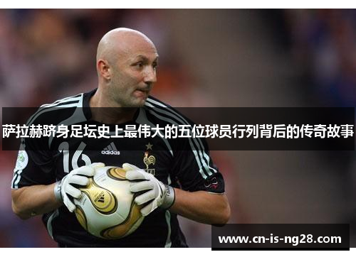 萨拉赫跻身足坛史上最伟大的五位球员行列背后的传奇故事 萨拉赫跻身足坛史上最伟大的五位球员行列背后的传奇故事