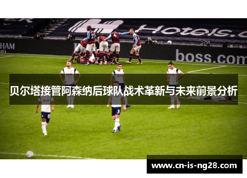 贝尔塔接管阿森纳后球队战术革新与未来前景分析