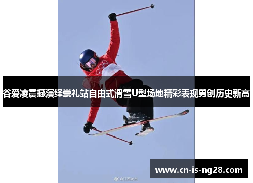 谷爱凌震撼演绎崇礼站自由式滑雪U型场地精彩表现勇创历史新高 谷爱凌震撼演绎崇礼站自由式滑雪U型场地精彩表现勇创历史新高