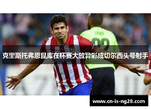 克里斯托弗恩昆库在杯赛大放异彩成切尔西头号射手