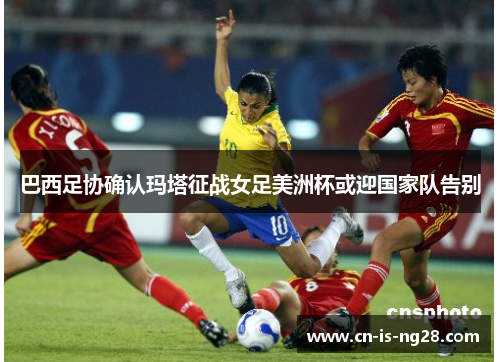 巴西足协确认玛塔征战女足美洲杯或迎国家队告别