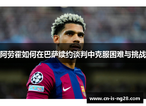 阿劳霍如何在巴萨续约谈判中克服困难与挑战 阿劳霍如何在巴萨续约谈判中克服困难与挑战