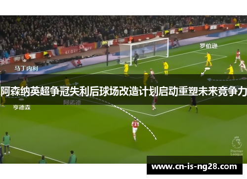 阿森纳英超争冠失利后球场改造计划启动重塑未来竞争力 阿森纳英超争冠失利后球场改造计划启动重塑未来竞争力