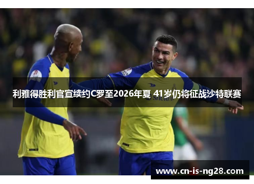 利雅得胜利官宣续约C罗至2026年夏 41岁仍将征战沙特联赛 利雅得胜利官宣续约C罗至2026年夏 41岁仍将征战沙特联赛